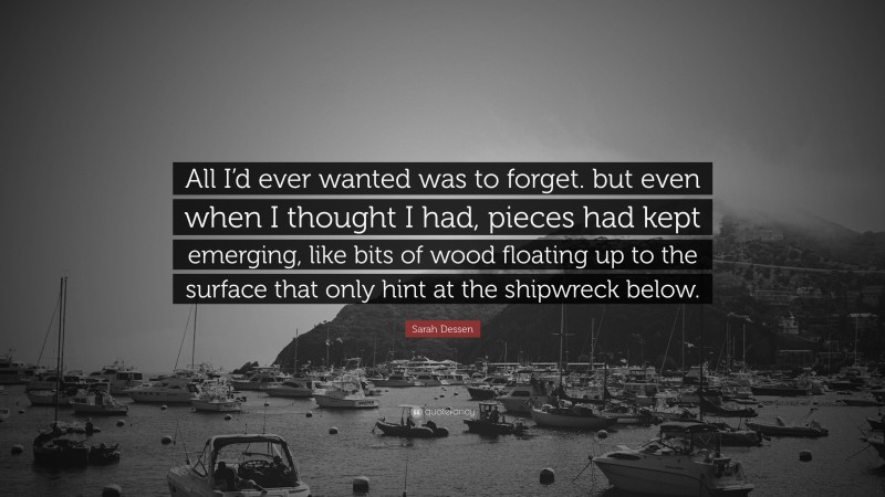 Sarah Dessen Quote: “All I’d ever wanted was to forget. but even when I thought I had, pieces had kept emerging, like bits of wood floating up to the surface that only hint at the shipwreck below.”