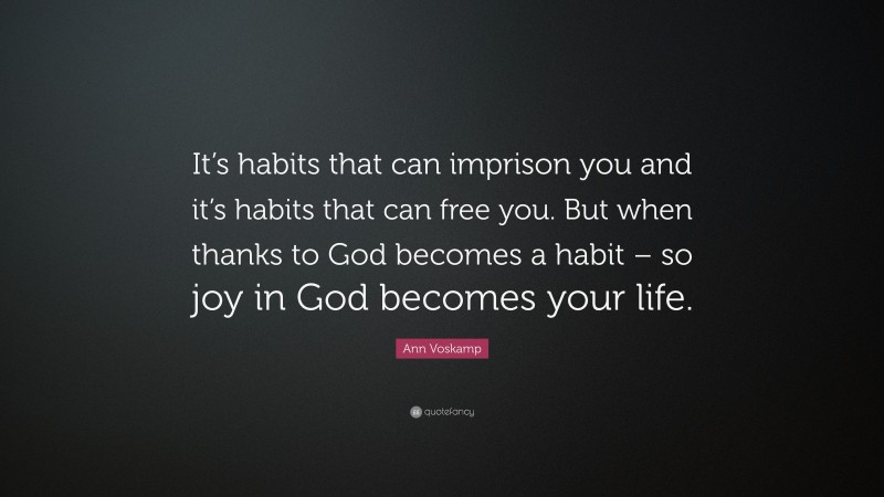 Ann Voskamp Quote: “It’s habits that can imprison you and it’s habits that can free you. But when thanks to God becomes a habit – so joy in God becomes your life.”
