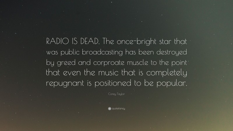 Corey Taylor Quote: “RADIO IS DEAD. The once-bright star that was public broadcasting has been destroyed by greed and corproate muscle to the point that even the music that is completely repugnant is positioned to be popular.”