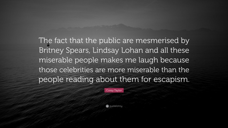 Corey Taylor Quote: “The fact that the public are mesmerised by Britney Spears, Lindsay Lohan and all these miserable people makes me laugh because those celebrities are more miserable than the people reading about them for escapism.”