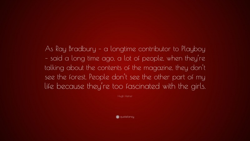 Hugh Hefner Quote: “As Ray Bradbury – a longtime contributor to Playboy – said a long time ago, a lot of people, when they’re talking about the contents of the magazine, they don’t see the forest. People don’t see the other part of my life because they’re too fascinated with the girls.”