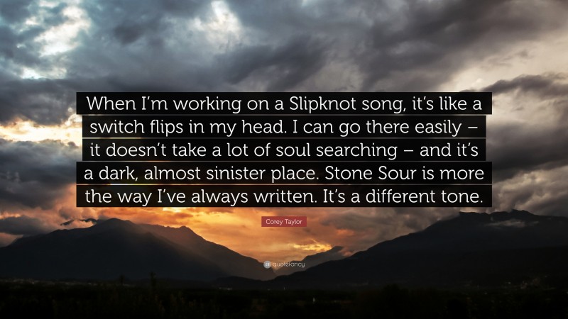 Corey Taylor Quote: “When I’m working on a Slipknot song, it’s like a switch flips in my head. I can go there easily – it doesn’t take a lot of soul searching – and it’s a dark, almost sinister place. Stone Sour is more the way I’ve always written. It’s a different tone.”