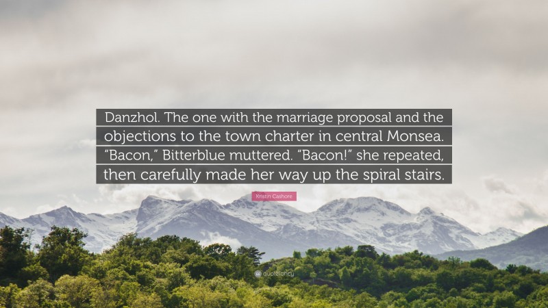 Kristin Cashore Quote: “Danzhol. The one with the marriage proposal and the objections to the town charter in central Monsea. “Bacon,” Bitterblue muttered. “Bacon!” she repeated, then carefully made her way up the spiral stairs.”