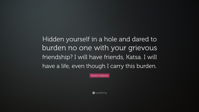 Kristin Cashore Quote: “Hidden yourself in a hole and dared to burden no one with your grievous friendship? I will have friends, Katsa. I will have a life, even though I carry this burden.”