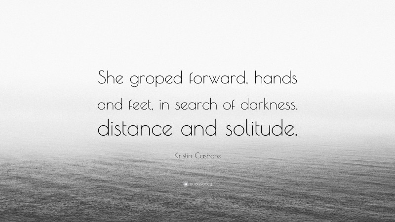Kristin Cashore Quote: “She groped forward, hands and feet, in search of darkness, distance and solitude.”
