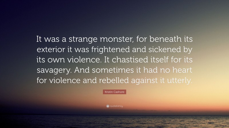 Kristin Cashore Quote: “It was a strange monster, for beneath its exterior it was frightened and sickened by its own violence. It chastised itself for its savagery. And sometimes it had no heart for violence and rebelled against it utterly.”