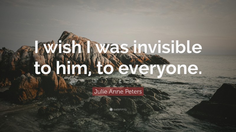 Julie Anne Peters Quote: “I wish I was invisible to him, to everyone.”