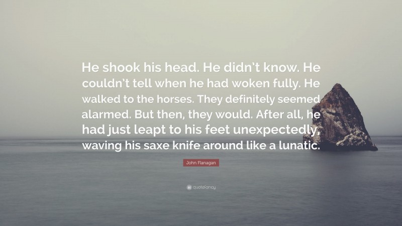 John Flanagan Quote: “He shook his head. He didn’t know. He couldn’t tell when he had woken fully. He walked to the horses. They definitely seemed alarmed. But then, they would. After all, he had just leapt to his feet unexpectedly, waving his saxe knife around like a lunatic.”