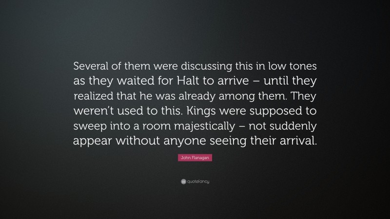 John Flanagan Quote: “Several of them were discussing this in low tones as they waited for Halt to arrive – until they realized that he was already among them. They weren’t used to this. Kings were supposed to sweep into a room majestically – not suddenly appear without anyone seeing their arrival.”