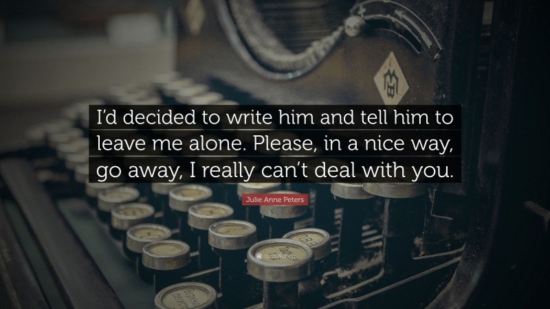 Julie Anne Peters Quote: “I’d decided to write him and tell him to leave me alone. Please, in a nice way, go away, I really can’t deal with you.”