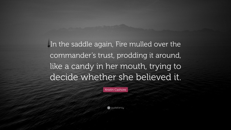 Kristin Cashore Quote: “In the saddle again, Fire mulled over the commander’s trust, prodding it around, like a candy in her mouth, trying to decide whether she believed it.”