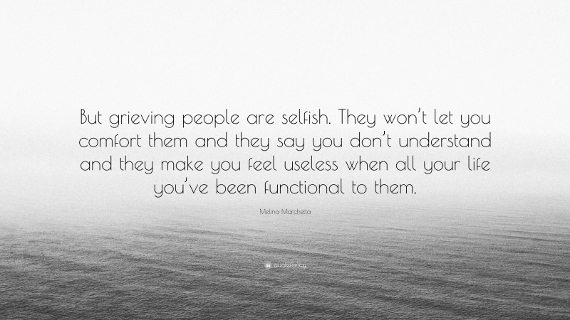 Melina Marchetta Quote: “But grieving people are selfish. They won’t let you comfort them and they say you don’t understand and they make you feel useless when all your life you’ve been functional to them.”