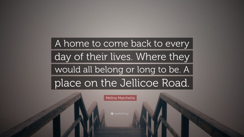 Melina Marchetta Quote: “A home to come back to every day of their lives. Where they would all belong or long to be. A place on the Jellicoe Road.”