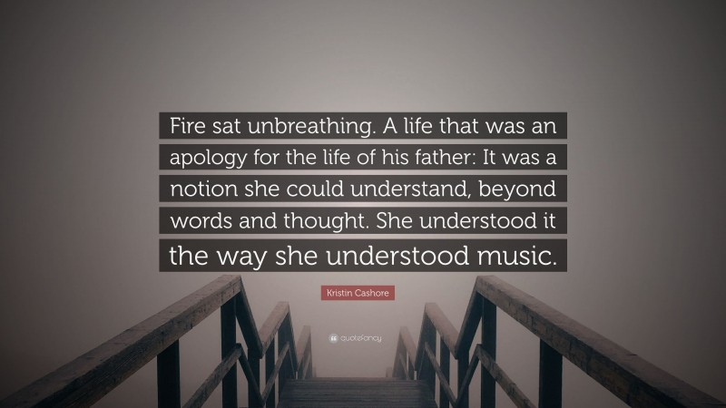 Kristin Cashore Quote: “Fire sat unbreathing. A life that was an apology for the life of his father: It was a notion she could understand, beyond words and thought. She understood it the way she understood music.”