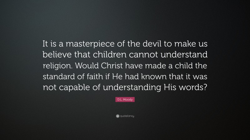 D.L. Moody Quote: “It is a masterpiece of the devil to make us believe that children cannot understand religion. Would Christ have made a child the standard of faith if He had known that it was not capable of understanding His words?”