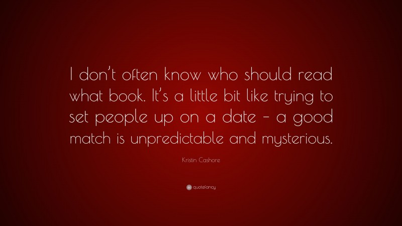 Kristin Cashore Quote: “I don’t often know who should read what book. It’s a little bit like trying to set people up on a date – a good match is unpredictable and mysterious.”