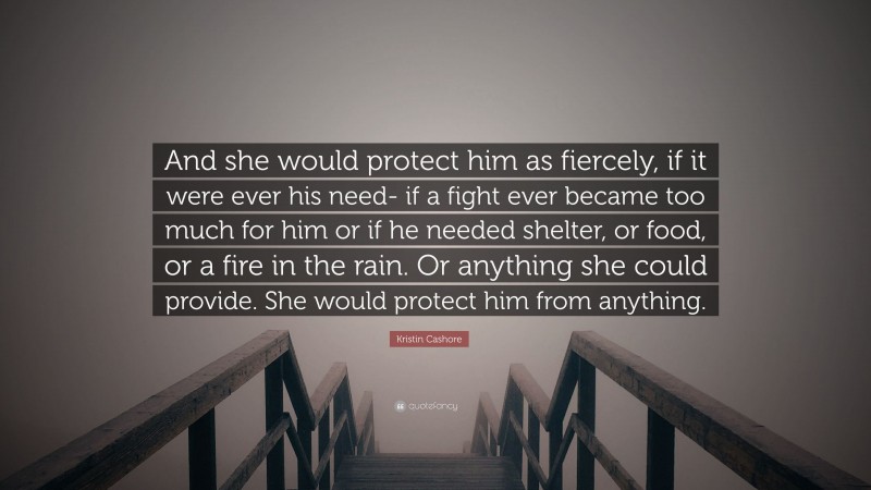 Kristin Cashore Quote: “And she would protect him as fiercely, if it were ever his need- if a fight ever became too much for him or if he needed shelter, or food, or a fire in the rain. Or anything she could provide. She would protect him from anything.”
