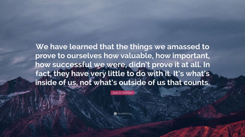Joan D. Chittister Quote: “We have learned that the things we amassed to prove to ourselves how valuable, how important, how successful we were, didn’t prove it at all. In fact, they have very little to do with it. It’s what’s inside of us, not what’s outside of us that counts.”