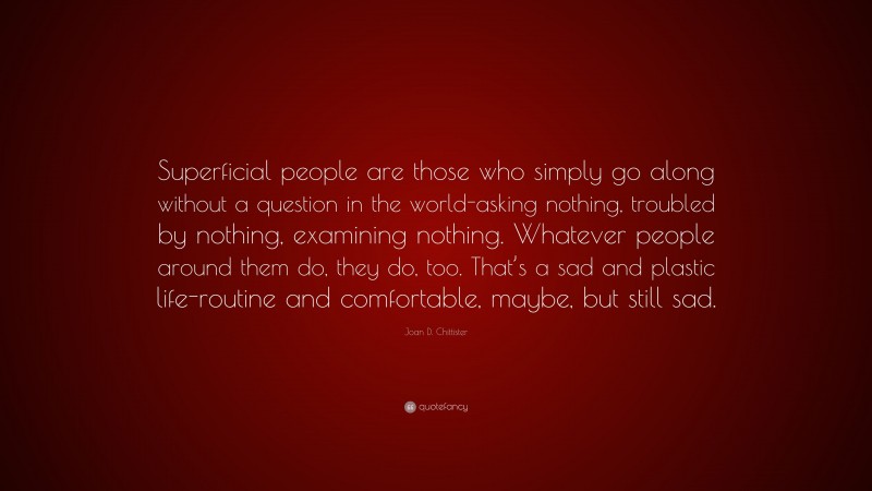 Joan D. Chittister Quote: “Superficial people are those who simply go along without a question in the world-asking nothing, troubled by nothing, examining nothing. Whatever people around them do, they do, too. That’s a sad and plastic life-routine and comfortable, maybe, but still sad.”