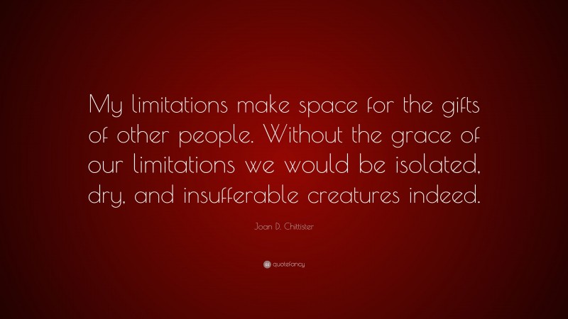 Joan D. Chittister Quote: “My limitations make space for the gifts of other people. Without the grace of our limitations we would be isolated, dry, and insufferable creatures indeed.”
