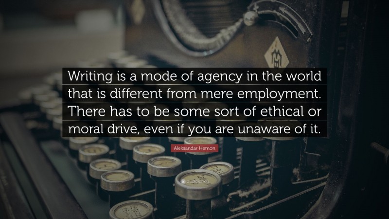 Aleksandar Hemon Quote: “Writing is a mode of agency in the world that is different from mere employment. There has to be some sort of ethical or moral drive, even if you are unaware of it.”
