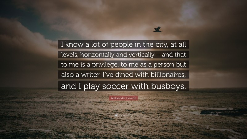 Aleksandar Hemon Quote: “I know a lot of people in the city, at all levels, horizontally and vertically – and that to me is a privilege, to me as a person but also a writer. I’ve dined with billionaires, and I play soccer with busboys.”
