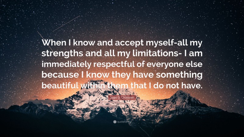 Joan D. Chittister Quote: “When I know and accept myself-all my strengths and all my limitations- I am immediately respectful of everyone else because I know they have something beautiful within them that I do not have.”