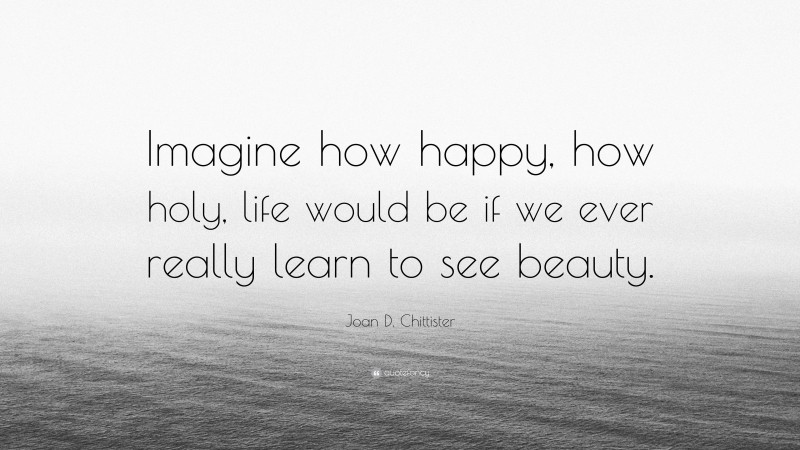 Joan D. Chittister Quote: “Imagine how happy, how holy, life would be if we ever really learn to see beauty.”