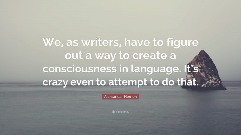 Aleksandar Hemon Quote: “We, as writers, have to figure out a way to create a consciousness in language. It’s crazy even to attempt to do that.”
