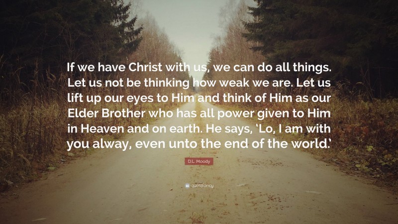 D.L. Moody Quote: “If we have Christ with us, we can do all things. Let us not be thinking how weak we are. Let us lift up our eyes to Him and think of Him as our Elder Brother who has all power given to Him in Heaven and on earth. He says, ‘Lo, I am with you alway, even unto the end of the world.’”