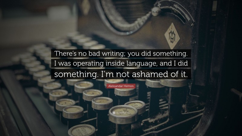 Aleksandar Hemon Quote: “There’s no bad writing; you did something. I was operating inside language, and I did something. I’m not ashamed of it.”