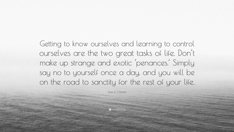 Joan D. Chittister Quote: “Getting to know ourselves and learning to control ourselves are the two great tasks of life. Don’t make up strange and exotic ‘penances.’ Simply say no to yourself once a day, and you will be on the road to sanctity for the rest of your life.”
