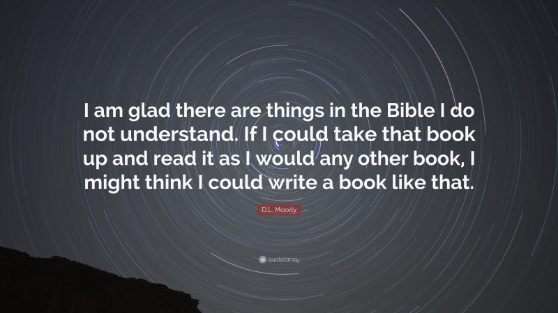 D.L. Moody Quote: “I am glad there are things in the Bible I do not understand. If I could take that book up and read it as I would any other book, I might think I could write a book like that.”