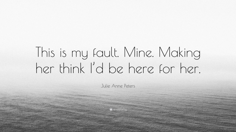 Julie Anne Peters Quote: “This is my fault. Mine. Making her think I’d be here for her.”