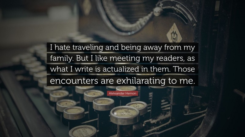 Aleksandar Hemon Quote: “I hate traveling and being away from my family. But I like meeting my readers, as what I write is actualized in them. Those encounters are exhilarating to me.”