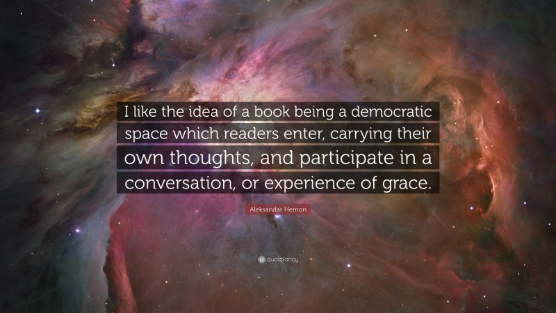 Aleksandar Hemon Quote: “I like the idea of a book being a democratic space which readers enter, carrying their own thoughts, and participate in a conversation, or experience of grace.”