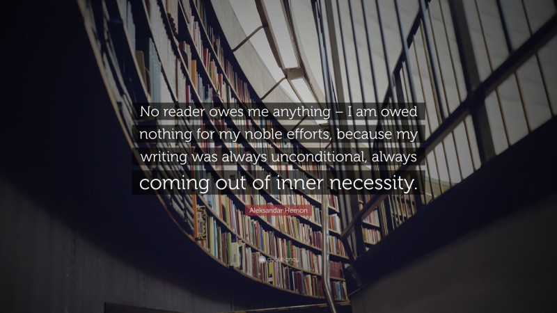 Aleksandar Hemon Quote: “No reader owes me anything – I am owed nothing for my noble efforts, because my writing was always unconditional, always coming out of inner necessity.”