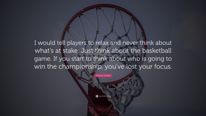 Michael Jordan Quote: “I would tell players to relax and never think about what’s at stake. Just think about the basketball game. If you start to think about who is going to win the championship, you’ve lost your focus.”
