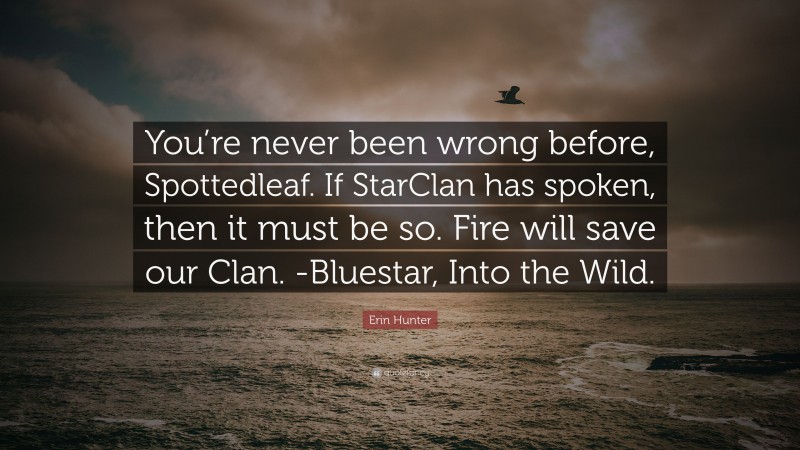 Erin Hunter Quote: “You’re never been wrong before, Spottedleaf. If StarClan has spoken, then it must be so. Fire will save our Clan. -Bluestar, Into the Wild.”