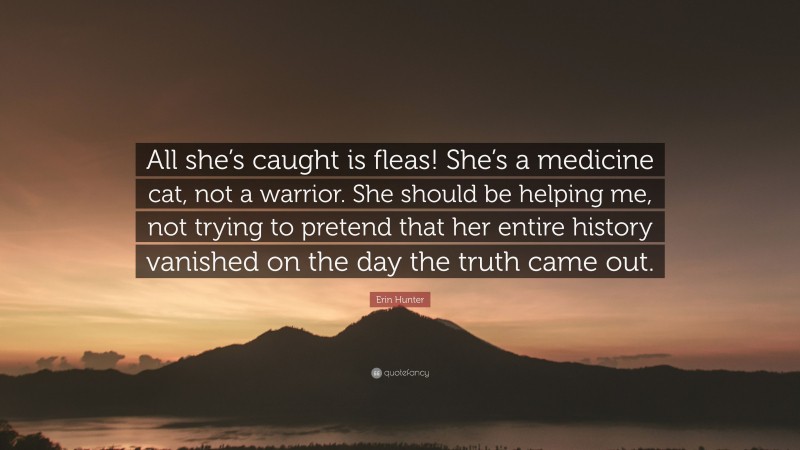 Erin Hunter Quote: “All she’s caught is fleas! She’s a medicine cat, not a warrior. She should be helping me, not trying to pretend that her entire history vanished on the day the truth came out.”