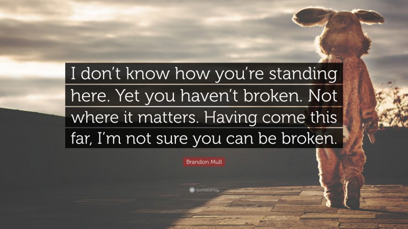 Brandon Mull Quote: “I don’t know how you’re standing here. Yet you haven’t broken. Not where it matters. Having come this far, I’m not sure you can be broken.”