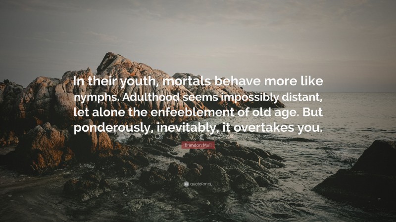 Brandon Mull Quote: “In their youth, mortals behave more like nymphs. Adulthood seems impossibly distant, let alone the enfeeblement of old age. But ponderously, inevitably, it overtakes you.”