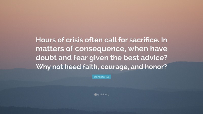 Brandon Mull Quote: “Hours of crisis often call for sacrifice. In matters of consequence, when have doubt and fear given the best advice? Why not heed faith, courage, and honor?”