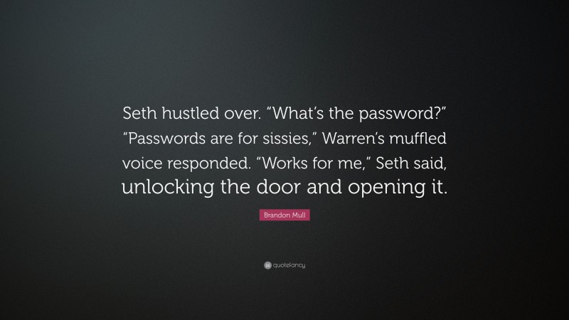 Brandon Mull Quote: “Seth hustled over. “What’s the password?” “Passwords are for sissies,” Warren’s muffled voice responded. “Works for me,” Seth said, unlocking the door and opening it.”