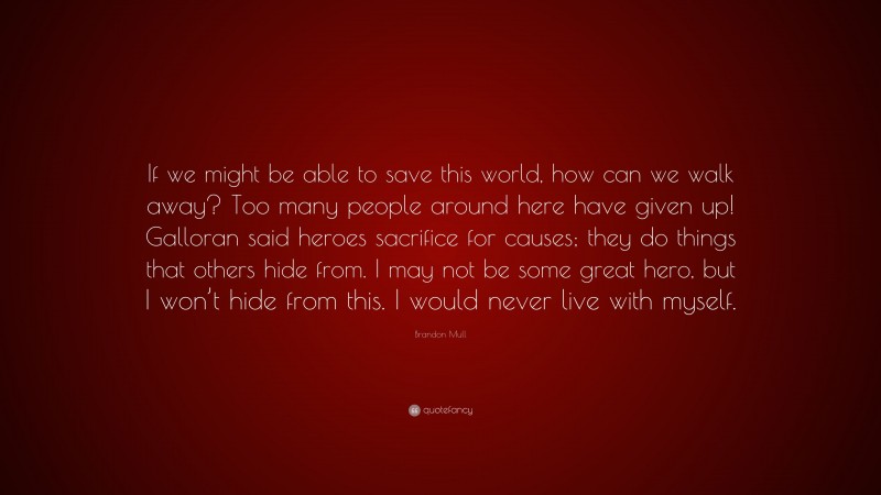 Brandon Mull Quote: “If we might be able to save this world, how can we walk away? Too many people around here have given up! Galloran said heroes sacrifice for causes; they do things that others hide from. I may not be some great hero, but I won’t hide from this. I would never live with myself.”