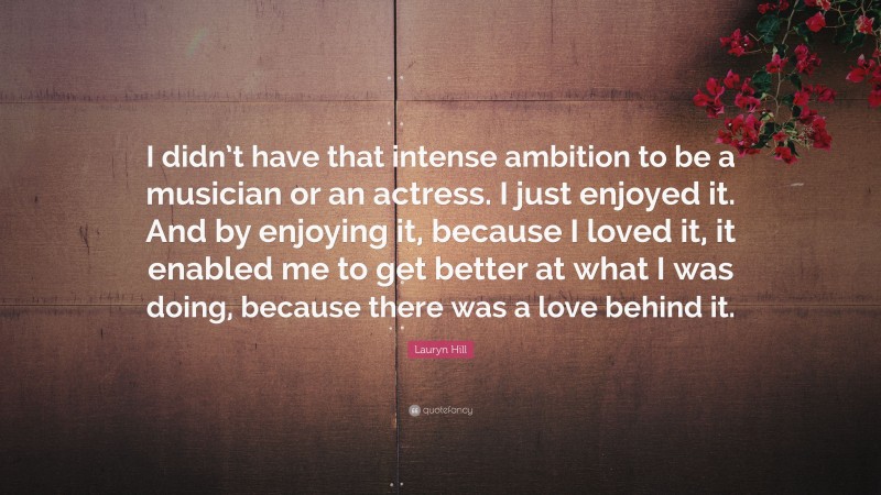 Lauryn Hill Quote: “I didn’t have that intense ambition to be a musician or an actress. I just enjoyed it. And by enjoying it, because I loved it, it enabled me to get better at what I was doing, because there was a love behind it.”