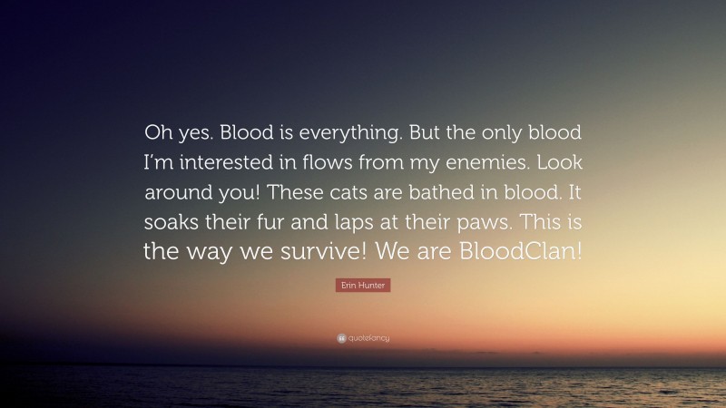 Erin Hunter Quote: “Oh yes. Blood is everything. But the only blood I’m interested in flows from my enemies. Look around you! These cats are bathed in blood. It soaks their fur and laps at their paws. This is the way we survive! We are BloodClan!”