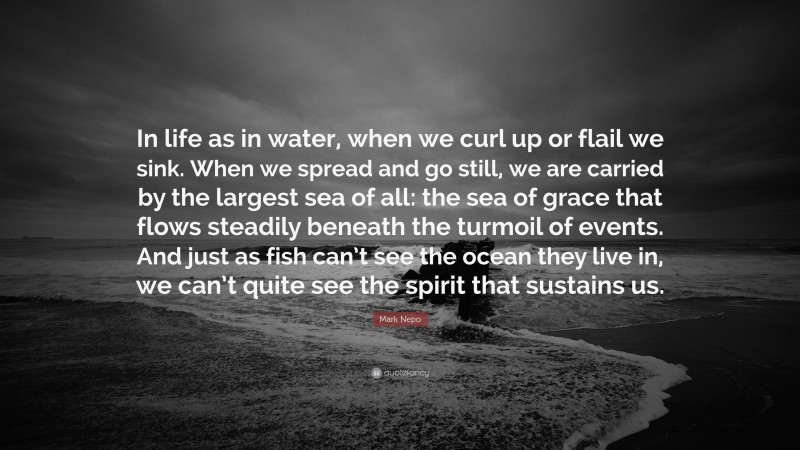 Mark Nepo Quote: “In life as in water, when we curl up or flail we sink. When we spread and go still, we are carried by the largest sea of all: the sea of grace that flows steadily beneath the turmoil of events. And just as fish can’t see the ocean they live in, we can’t quite see the spirit that sustains us.”