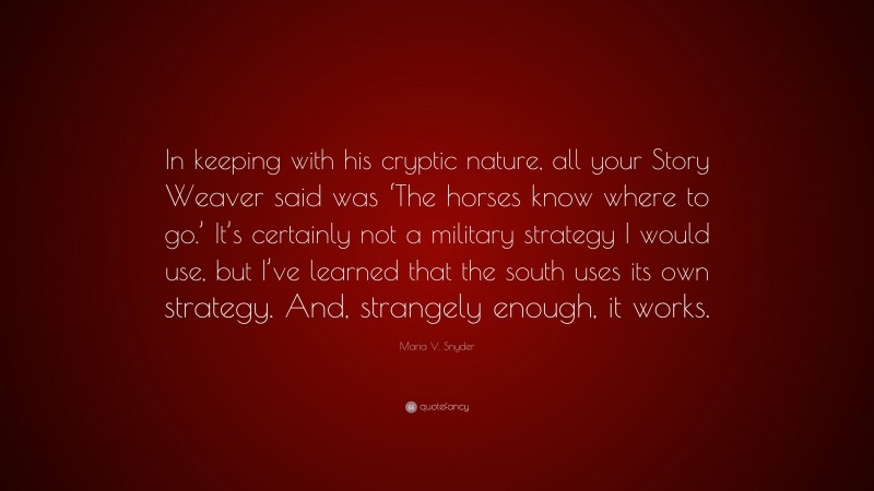 Maria V. Snyder Quote: “In keeping with his cryptic nature, all your Story Weaver said was ‘The horses know where to go.’ It’s certainly not a military strategy I would use, but I’ve learned that the south uses its own strategy. And, strangely enough, it works.”