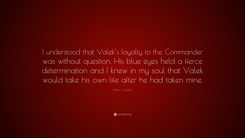 Maria V. Snyder Quote: “I understood that Valek’s loyalty to the Commander was without question. His blue eyes held a fierce determination and I knew in my soul that Valek would take his own life after he had taken mine.”